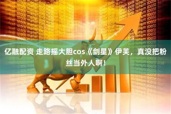 亿融配资 走路摇大胆cos《剑星》伊芙，真没把粉丝当外人啊！