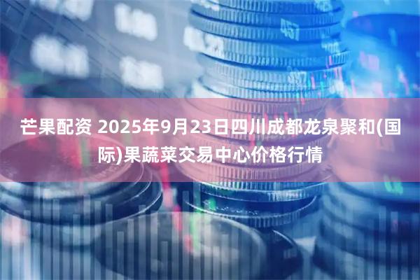芒果配资 2025年9月23日四川成都龙泉聚和(国际)果蔬菜交易中心价格行情