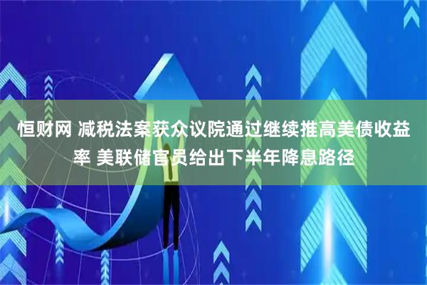 恒财网 减税法案获众议院通过继续推高美债收益率 美联储官员给出下半年降息路径