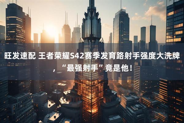 旺发速配 王者荣耀S42赛季发育路射手强度大洗牌，“最强射手”竟是他！