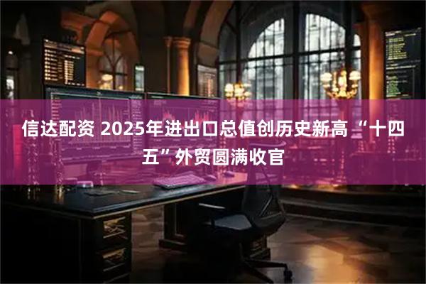 信达配资 2025年进出口总值创历史新高 “十四五”外贸圆满收官