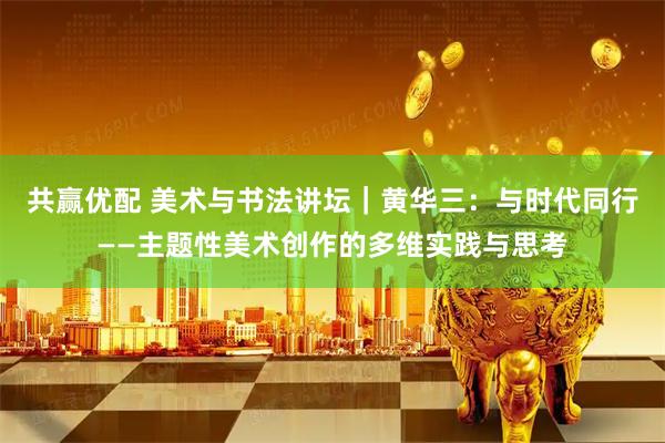 共赢优配 美术与书法讲坛｜黄华三：与时代同行——主题性美术创作的多维实践与思考