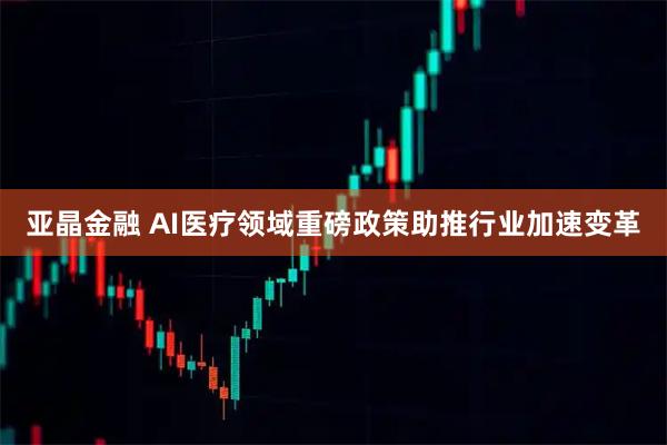 亚晶金融 AI医疗领域重磅政策助推行业加速变革