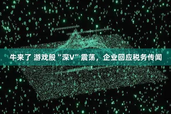 牛来了 游戏股“深V”震荡，企业回应税务传闻